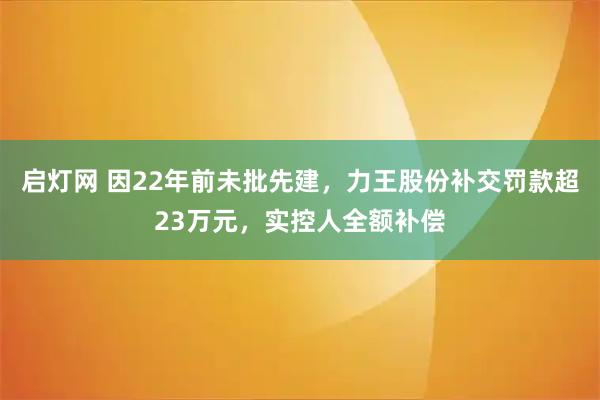 启灯网 因22年前未批先建，力王股份补交罚款超23万元，实控人全额补偿