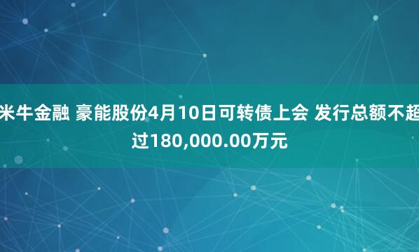 米牛金融 豪能股份4月10日可转债上会 发行总额不超过180,000.00万元