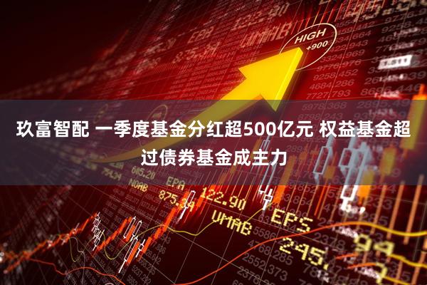 玖富智配 一季度基金分红超500亿元 权益基金超过债券基金成主力