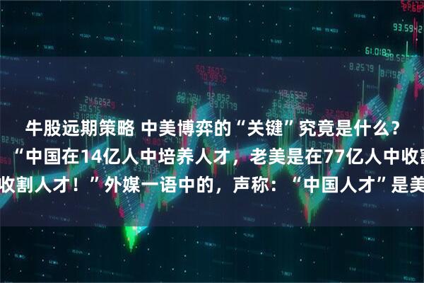 牛股远期策略 中美博弈的“关键”究竟是什么？邱震海教授语出惊人：“中国在14亿人中培养人才，老美是在77亿人中收割人才！”外媒一语中的，声称：“中国人才”是美国强大的秘密武器……